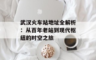 武汉火车站地址全解析：从百年老站到现代枢纽的时空之旅