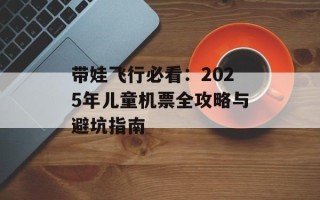 带娃飞行必看：2025年儿童机票全攻略与避坑指南