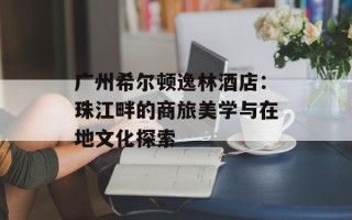 广州希尔顿逸林酒店：珠江畔的商旅美学与在地文化探索
