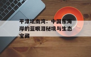 平潭坛南湾：中国东海岸的蓝眼泪秘境与生态宝藏