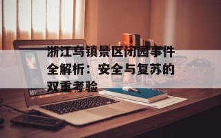 浙江乌镇景区闭园事件全解析：安全与复苏的双重考验