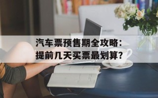 汽车票预售期全攻略：提前几天买票最划算？