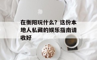 在衡阳玩什么？这份本地人私藏的娱乐指南请收好