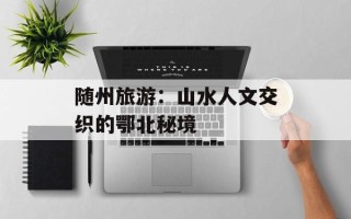 随州旅游：山水人文交织的鄂北秘境