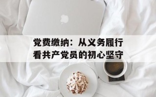 党费缴纳：从义务履行看共产党员的初心坚守