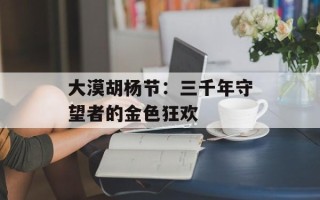 大漠胡杨节：三千年守望者的金色狂欢