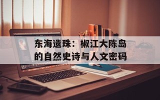 东海遗珠：椒江大陈岛的自然史诗与人文密码