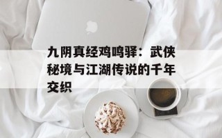 九阴真经鸡鸣驿：武侠秘境与江湖传说的千年交织