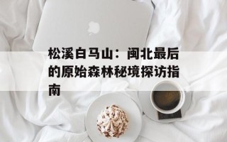 松溪白马山：闽北最后的原始森林秘境探访指南