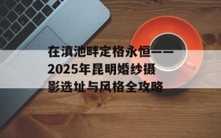 在滇池畔定格永恒——2025年昆明婚纱摄影选址与风格全攻略