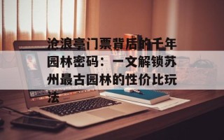沧浪亭门票背后的千年园林密码：一文解锁苏州最古园林的性价比玩法