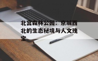 北宫森林公园：京城西北的生态秘境与人文瑰宝