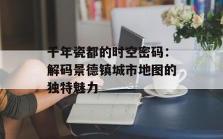 千年瓷都的时空密码：解码景德镇城市地图的独特魅力
