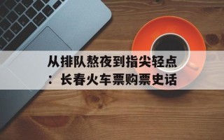 从排队熬夜到指尖轻点：长春火车票购票史话