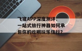 飞猪APP深度测评：一站式旅行神器如何承包你的吃喝玩乐住行？