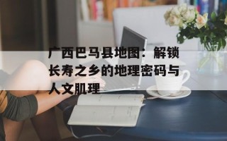 广西巴马县地图：解锁长寿之乡的地理密码与人文肌理