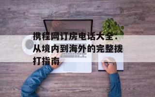 携程网订房电话大全：从境内到海外的完整拨打指南