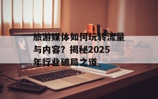 旅游媒体如何玩转流量与内容？揭秘2025年行业破局之道