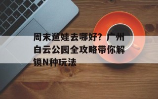 周末遛娃去哪好？广州白云公园全攻略带你解锁N种玩法