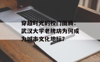 穿越时光的校门图腾：武汉大学老牌坊为何成为城市文化地标？