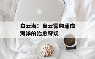 白云海：当云雾翻涌成海洋的治愈奇观