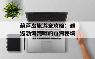 葫芦岛旅游全攻略：邂逅渤海湾畔的山海秘境