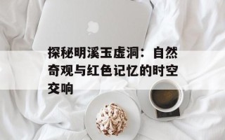 探秘明溪玉虚洞：自然奇观与红色记忆的时空交响