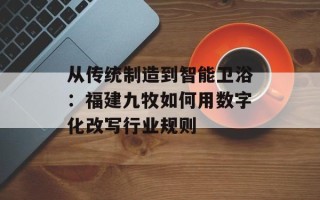 从传统制造到智能卫浴：福建九牧如何用数字化改写行业规则