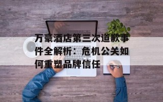 万豪酒店第三次道歉事件全解析：危机公关如何重塑品牌信任