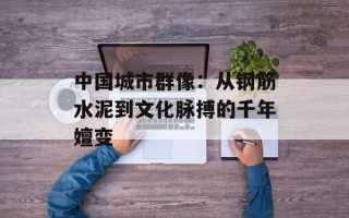中国城市群像：从钢筋水泥到文化脉搏的千年嬗变