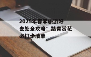 2025年春季旅游好去处全攻略：踏青赏花必打卡清单