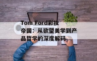 Tom Ford彩妆帝国：从欲望美学到产品哲学的深度解码