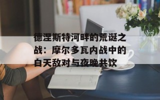 德涅斯特河畔的荒诞之战：摩尔多瓦内战中的白天敌对与夜晚共饮