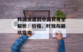 韩国快递到中国费用全解析：价格、时效与避坑指南