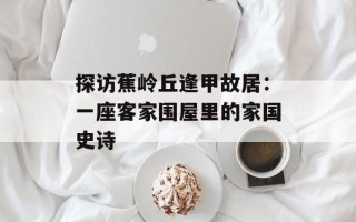 探访蕉岭丘逢甲故居：一座客家围屋里的家国史诗
