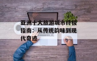 亚洲十大旅游城市终极指南：从传统韵味到现代奇迹