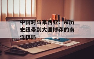 中国对马来西亚：从历史纽带到大国博弈的南洋棋局
