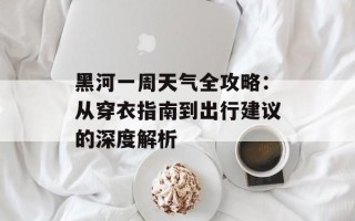 黑河一周天气全攻略：从穿衣指南到出行建议的深度解析