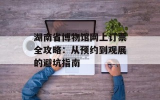 湖南省博物馆网上订票全攻略：从预约到观展的避坑指南