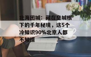 北海团城：藏在皇城根下的千年秘境，这5个冷知识90%北京人都不知道