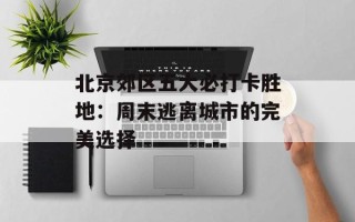 北京郊区五大必打卡胜地：周末逃离城市的完美选择