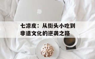 七凉皮：从街头小吃到非遗文化的逆袭之路