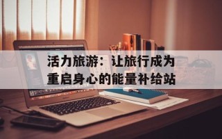 活力旅游：让旅行成为重启身心的能量补给站