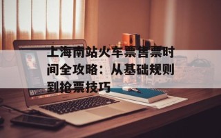 上海南站火车票售票时间全攻略：从基础规则到抢票技巧