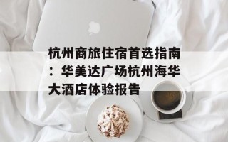 杭州商旅住宿首选指南：华美达广场杭州海华大酒店体验报告