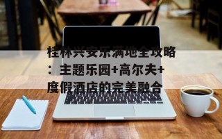 桂林兴安乐满地全攻略：主题乐园+高尔夫+度假酒店的完美融合