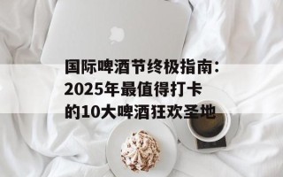 国际啤酒节终极指南：2025年最值得打卡的10大啤酒狂欢圣地
