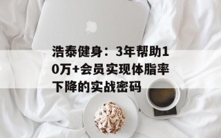 浩泰健身：3年帮助10万+会员实现体脂率下降的实战密码