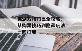 芜湖方特门票全攻略：从购票技巧到隐藏玩法一网打尽
