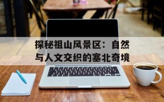 探秘祖山风景区：自然与人文交织的塞北奇境